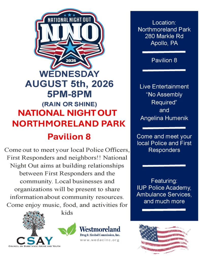 WEDNESDAY
AUGUST 5th, 2026
5PM-8PM
(RAIN OR SHINE)
NATIONAL NIGHT OUT
NORTHMORELAND PARK
Pavilion 8
Location:
Northmoreland Park
280 Markle Rd
Apollo, PA
Pavilion 8
Live Entertainment
“No Assembly
Required”
and
Angelina Humenik
Come and meet your
local Police and First
Responders
Featuring:
IUP Police Academy,
Ambulance Services,
and much more
Come out to meet your local Police Officers,
First Responders and neighbors!! National
Night Out aims at building relationships
between First Responders and the
community. Local businesses and
organizations will be present to share
information about community resources.
Come enjoy music, food, and activities for
kids